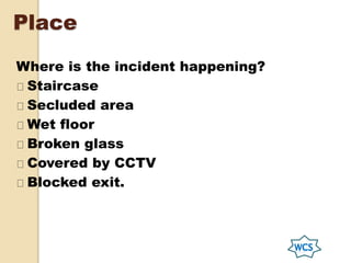 Place
Where is the incident happening?
Staircase
Secluded area
Wet floor
Broken glass
Covered by CCTV
Blocked exit.
 