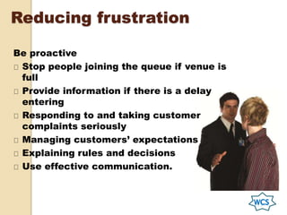 Reducing frustration
Be proactive
Stop people joining the queue if venue is
full
Provide information if there is a delay
entering
Responding to and taking customer
complaints seriously
Managing customers’ expectations
Explaining rules and decisions
Use effective communication.
 
