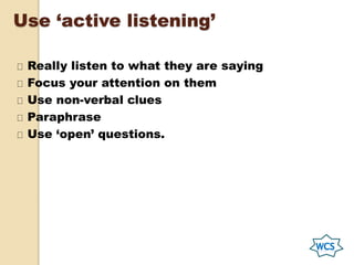 Use ‘active listening’
Really listen to what they are saying
Focus your attention on them
Use non-verbal clues
Paraphrase
Use ‘open’ questions.
 