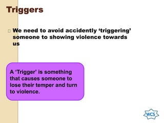 Triggers
We need to avoid accidently ‘triggering’
someone to showing violence towards
us
A ‘Trigger’ is something
that causes someone to
lose their temper and turn
to violence.
 
