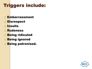 Triggers include:
Embarrassment
Disrespect
Insults
Rudeness
Being ridiculed
Being ignored
Being patronised.
 