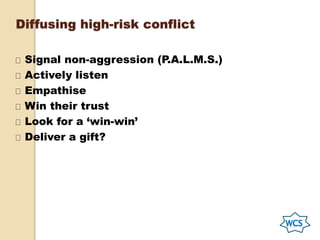 Diffusing high-risk conflict
Signal non-aggression (P.A.L.M.S.)
Actively listen
Empathise
Win their trust
Look for a ‘win-win’
Deliver a gift?
 