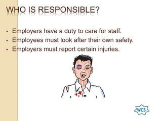 WHO IS RESPONSIBLE?
 Employers have a duty to care for staff.
 Employees must look after their own safety.
 Employers must report certain injuries.
 