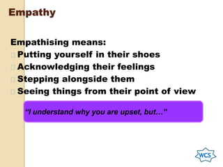Empathy
Empathising means:
Putting yourself in their shoes
Acknowledging their feelings
Stepping alongside them
Seeing things from their point of view
“I understand why you are upset, but…”
 