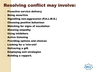Resolving conflict may involve:
Proactive service delivery
Being assertive
Signalling non-aggression (P.A.L.M.S.)
Choosing positive behaviour
Watching for signs of escalation
Showing empathy
Using inhibitors
Active listening
Providing options and choices
Looking for a ‘win-win’
Delivering a gift
Employing exit strategies
Building a rapport.
 