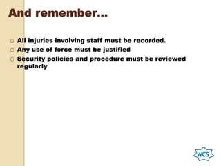 And remember…
All injuries involving staff must be recorded.
Any use of force must be justified
Security policies and procedure must be reviewed
regularly
 