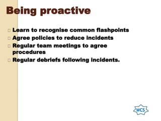 Being proactive
Learn to recognise common flashpoints
Agree policies to reduce incidents
Regular team meetings to agree
procedures
Regular debriefs following incidents.
 