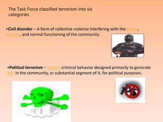 The Task Force classified terrorism into six
categories
•Civil disorder – A form of collective violence interfering with the peace,
security, and normal functioning of the community.
•Political terrorism – Violent criminal behavior designed primarily to generate
fear in the community, or substantial segment of it, for political purposes.
 