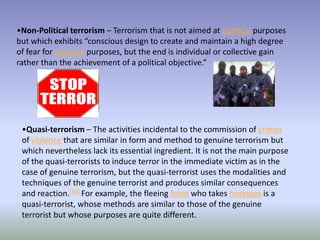 •Non-Political terrorism – Terrorism that is not aimed at political purposes
but which exhibits “conscious design to create and maintain a high degree
of fear for coercive purposes, but the end is individual or collective gain
rather than the achievement of a political objective.”
•Quasi-terrorism – The activities incidental to the commission of crimes
of violence that are similar in form and method to genuine terrorism but
which nevertheless lack its essential ingredient. It is not the main purpose
of the quasi-terrorists to induce terror in the immediate victim as in the
case of genuine terrorism, but the quasi-terrorist uses the modalities and
techniques of the genuine terrorist and produces similar consequences
and reaction.[70] For example, the fleeing felon who takes hostages is a
quasi-terrorist, whose methods are similar to those of the genuine
terrorist but whose purposes are quite different.
 