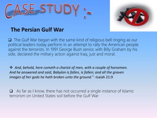 The Persian Gulf War
 The Gulf War began with the same kind of religious bell ringing as our
political leaders today perform in an attempt to rally the American people
against the terrorists. In 1991 George Bush senior, with Billy Graham by his
side, declared the military action against Iraq, just and moral.
 And, behold, here cometh a chariot of men, with a couple of horsemen.
And he answered and said, Babylon is fallen, is fallen; and all the graven
images of her gods he hath broken unto the ground." -Isaiah 21:9
 As far as I know, there has not occurred a single instance of Islamic
terrorism on United States soil before the Gulf War
 