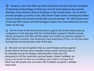 However, since the 1991 war there have occurred not only the escalation
of hijacking and bombings of American aircraft and embassies but several
attempts have aimed to destroy buildings in the United States, one of which
proved partially successful in the 1993 World Trade Center bombing that killed
several people and caused considerable ground damage. The 2001 destruction
of the two WTC towers and the Pentagon made it the most extensive terrorist
action to this day.
 Yet the totals of all the terrorist actions against the United States pale by
comparison to the damage that the United States caused to Muslim human
beings during the Gulf War and this does not include our previous attacks in
other Islamic countries. Few Americans have awareness of this, nor do they seem
the least bit concerned when told of this fact.
 We seem to have forgotten that our past foreign policies against
certain Islamic factions have included using counter-terrorist acts as
for example during the Reagan administration when the CIA
attempted to kill the Hezbollah spiritual leader, Sheikh Fadlallah, by
using a car bomb to blow up a building near a Beirut mosque that
killed over 80 people and wounded 200 (Fadlallah escaped). Fadlallah
responded,
 
