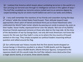  I realized that America which boasts about combating terrorism in the world is in
fact carrying out terrorist acts through its intelligence services in the ugliest of ways."
The Gulf War escalated our terrorist actions (called war) to an extreme degree by
carpet bombing Iraq for an entire month before we sent in our tanks and artillery.
 I very well remember the reactions of my friends and coworkers during the days
of "victory" while the United States freed Kuwait. Their attitude toward Iraqis
approached a fever pitch of hatred and blood thirst just as those Palestinians who
celebrated the World Trade Center attacks by passing out candy to passers-by, even as
their leader, Yasser Arafat, expressed horror over the attacks. Not one of my faithful
American friends expressed remorse at those who died on the Iraqi side. At the time
of the declaration of war by George Bush, not only did most Americans not know the
reasons for the war, but they hadn't a clue as to where the tiny country of Kuwait
existed on the map. They simply accepted our political leaders reasoning without
question and rallied around the flag.
 Our unfortunate war history records that the first atomic bomb dropped on
human beings in Hiroshima resulted in at about 75,000 deaths and the Nagasaki
bomb resulted in about 40,000 deaths [World Almanac figures]. Compared to the
Japanese death toll this would make the Gulf War debacle more destructive than
a single atomic bomb, or at worst, three atomic bombs.
 