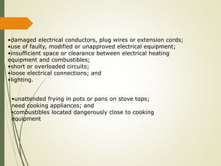 •damaged electrical conductors, plug wires or extension cords;
•use of faulty, modified or unapproved electrical equipment;
•insufficient space or clearance between electrical heating
equipment and combustibles;
•short or overloaded circuits;
•loose electrical connections; and
•lighting.
•unattended frying in pots or pans on stove tops;
need cooking appliances; and
•combustibles located dangerously close to cooking
equipment
 