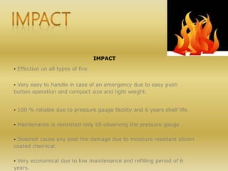 IMPACT
· Effective on all types of fire.
· Very easy to handle in case of an emergency due to easy push
button operation and compact size and light weight.
· 100 % reliable due to pressure gauge facility and 6 years shelf life.
· Maintenance is restricted only till observing the pressure gauge .
· Doesnot cause any post fire damage due to moisture resistant silicon
coated chemical.
· Very economical due to low maintenance and refilling period of 6
years.
 