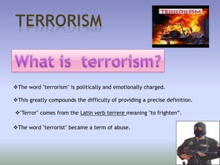 The word "terrorism" is politically and emotionally charged.
This greatly compounds the difficulty of providing a precise definition.
"Terror" comes from the Latin verb terrere meaning "to frighten“.
The word "terrorist" became a term of abuse.
 