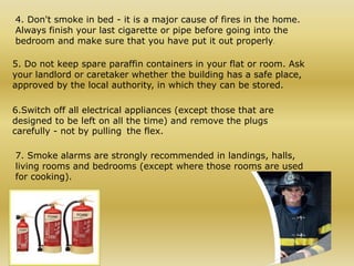 4. Don't smoke in bed - it is a major cause of fires in the home.
Always finish your last cigarette or pipe before going into the
bedroom and make sure that you have put it out properly.
5. Do not keep spare paraffin containers in your flat or room. Ask
your landlord or caretaker whether the building has a safe place,
approved by the local authority, in which they can be stored.
6.Switch off all electrical appliances (except those that are
designed to be left on all the time) and remove the plugs
carefully - not by pulling the flex.
7. Smoke alarms are strongly recommended in landings, halls,
living rooms and bedrooms (except where those rooms are used
for cooking).
 