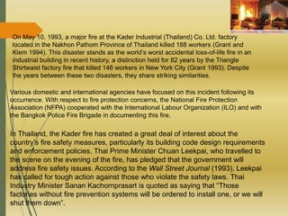 On May 10, 1993, a major fire at the Kader Industrial (Thailand) Co. Ltd. factory
located in the Nakhon Pathom Province of Thailand killed 188 workers (Grant and
Klem 1994). This disaster stands as the world’s worst accidental loss-of-life fire in an
industrial building in recent history, a distinction held for 82 years by the Triangle
Shirtwaist factory fire that killed 146 workers in New York City (Grant 1993). Despite
the years between these two disasters, they share striking similarities.
Various domestic and international agencies have focused on this incident following its
occurrence. With respect to fire protection concerns, the National Fire Protection
Association (NFPA) cooperated with the International Labour Organization (ILO) and with
the Bangkok Police Fire Brigade in documenting this fire.
In Thailand, the Kader fire has created a great deal of interest about the
country’s fire safety measures, particularly its building code design requirements
and enforcement policies. Thai Prime Minister Chuan Leekpai, who travelled to
the scene on the evening of the fire, has pledged that the government will
address fire safety issues. According to the Wall Street Journal (1993), Leekpai
has called for tough action against those who violate the safety laws. Thai
Industry Minister Sanan Kachornprasart is quoted as saying that “Those
factories without fire prevention systems will be ordered to install one, or we will
shut them down”.
 