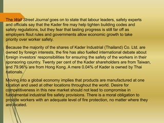 The Wall Street Journal goes on to state that labour leaders, safety experts
and officials say that the Kader fire may help tighten building codes and
safety regulations, but they fear that lasting progress is still far off as
employers flout rules and governments allow economic growth to take
priority over worker safety.
Because the majority of the shares of Kader Industrial (Thailand) Co. Ltd. are
owned by foreign interests, the fire has also fuelled international debate about
foreign investors’ responsibilities for ensuring the safety of the workers in their
sponsoring country. Twenty per cent of the Kader shareholders are from Taiwan,
and 79.96% are from Hong Kong. A mere 0.04% of Kader is owned by Thai
nationals.
Moving into a global economy implies that products are manufactured at one
location and used at other locations throughout the world. Desire for
competitiveness in this new market should not lead to compromise in
fundamental industrial fire safety provisions. There is a moral obligation to
provide workers with an adequate level of fire protection, no matter where they
are located.
 