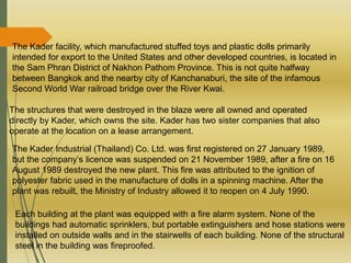 The Kader facility, which manufactured stuffed toys and plastic dolls primarily
intended for export to the United States and other developed countries, is located in
the Sam Phran District of Nakhon Pathom Province. This is not quite halfway
between Bangkok and the nearby city of Kanchanaburi, the site of the infamous
Second World War railroad bridge over the River Kwai.
The structures that were destroyed in the blaze were all owned and operated
directly by Kader, which owns the site. Kader has two sister companies that also
operate at the location on a lease arrangement.
The Kader Industrial (Thailand) Co. Ltd. was first registered on 27 January 1989,
but the company’s licence was suspended on 21 November 1989, after a fire on 16
August 1989 destroyed the new plant. This fire was attributed to the ignition of
polyester fabric used in the manufacture of dolls in a spinning machine. After the
plant was rebuilt, the Ministry of Industry allowed it to reopen on 4 July 1990.
Each building at the plant was equipped with a fire alarm system. None of the
buildings had automatic sprinklers, but portable extinguishers and hose stations were
installed on outside walls and in the stairwells of each building. None of the structural
steel in the building was fireproofed.
 