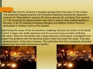 The day after the fire, Sriwichai II Hospital reported that it had kept 111 fire victims.
The Kasemrat Hospital received 120; Sriwichai Pattanana received 60; Sriwichai I
received 50; Ratanathibet I received 36; Siriraj received 22; and Bang Phai received
17. The remaining 53 injured workers were sent to various other medical facilities in
the area. In all, 22 hospitals throughout Bangkok and Nakhon Pathom Province
participated in treating victims of the disaster.
Determining the cause of this fire became a challenge because the portion of the facility
in which it began was totally destroyed and the survivors have provided conflicting
information. Since the fire started near a large electrical control panel, investigators first
thought that problems with the electrical system might have been the cause. They also
considered arson. At this time, however, Thai authorities feel that a carelessly discarded
cigarette may have been the source of ignition.
 
