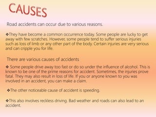 Road accidents can occur due to various reasons.
They have become a common occurrence today. Some people are lucky to get
away with few scratches. However, some people tend to suffer serious injuries
such as loss of limb or any other part of the body. Certain injuries are very serious
and can cripple you for life.
There are various causes of accidents
 Some people drive away too fast or do so under the influence of alcohol. This is
known to be one of the prime reasons for accident. Sometimes, the injuries prove
fatal. They may also result in loss of life. If you or anyone known to you was
involved in an accident, you can make a claim.
The other noticeable cause of accident is speeding.
This also involves reckless driving. Bad weather and roads can also lead to an
accident.
 
