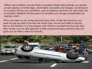 Bad road conditions can also lead to accidents. Roads with potholes, un-cleared
oil spill, absence of street signs, street lights, barricades over bridges, can all lead to
an accident. During such conditions, even an experienced driver can also meet with
an accident. Whatever be the reason for accident, you can get compensation by
making a claim.
You can make no win no fee personal injury claim. Under this provision, you
need not pay any fees if you lose the claims case. You are not liable to pay any
fees to the solicitors. It is very popular with victims of accidents as they can save
their money. You can also approach a team of personal injury solicitors who will
guide you to make a claim successfully.
 
