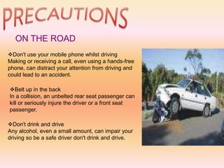 ON THE ROAD
Don't use your mobile phone whilst driving
Making or receiving a call, even using a hands-free
phone, can distract your attention from driving and
could lead to an accident.
Belt up in the back
In a collision, an unbelted rear seat passenger can
kill or seriously injure the driver or a front seat
passenger.
Don't drink and drive
Any alcohol, even a small amount, can impair your
driving so be a safe driver don't drink and drive.
 