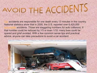 Car accidents are responsible for one death every 13 minutes in this country.
National statistics show that in 2005, the U.S. reported over 6,420,000
automobile accidents. Those are staggering numbers for auto collisions. If
that number could be reduced by 1/3 or even 1/10, many lives could be
spared and grief avoided. With a few common sense tips and practical
advice, anyone can take precautions to avoid a car accident.
 