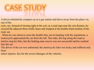 A driver refueled his compact car at a gas station and drove away from the place via
one of the
exits, see. Instead of turning right at the exit, as a road sign near the exit dictates, he
crossed the adjacent three traffic lanes and stopped at the double-lined median of the
road, see
. When he was about to cross the double-line, not in keeping with the regulations, a
motorcycle approached the car from the left. The rider, driving along the road as
tried to stop his bike, but the braking man oeuvre was not successful and he crashed
into the car.
The driver of the car was unharmed; the motorcycle rider was lucky and suffered only
from
minor injuries. See for the severe damages of the vehicles.
 