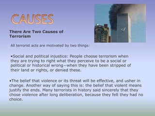 There Are Two Causes of
Terrorism
All terrorist acts are motivated by two things:
•Social and political injustice: People choose terrorism when
they are trying to right what they perceive to be a social or
political or historical wrong—when they have been stripped of
their land or rights, or denied these.
•The belief that violence or its threat will be effective, and usher in
change. Another way of saying this is: the belief that violent means
justify the ends. Many terrorists in history said sincerely that they
chose violence after long deliberation, because they felt they had no
choice.
 