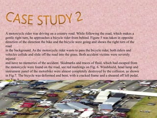 A motorcycle rider was driving on a country road. While following the road, which makes a
gentle right turn, he approaches a bicycle rider from behind. Figure 5 was taken in opposite
direction of the direction the bike and the bicycle were going and shows the right turn of the
road
in the background. As the motorcycle rider wants to pass the bicycle rider, both riders and
vehicles collide and slide off the road into the grass. Both accident victims were severely
injured
and have no memories of the accident. Skidmarks and traces of fluid, which had escaped from
the motorcycle were found on the road, see red markings on Fig. 6. Windshield, head lamp and
instrument panel of the motorbike were almost completely destroyed by the collision, as shown
in Fig.7. The bicycle was deformed and bent, with a cracked frame and a sheared off left pedal,
see Fig. 8.
 