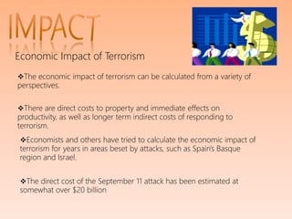 Economic Impact of Terrorism
The economic impact of terrorism can be calculated from a variety of
perspectives.
There are direct costs to property and immediate effects on
productivity, as well as longer term indirect costs of responding to
terrorism.
Economists and others have tried to calculate the economic impact of
terrorism for years in areas beset by attacks, such as Spain's Basque
region and Israel.
The direct cost of the September 11 attack has been estimated at
somewhat over $20 billion
 