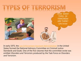 HOW MANY
TYPES OF
TERRORISM
ARE THERE?
Lets know
In early 1975, the Law Enforcement Assistant Administration in the United
States formed the National Advisory Committee on Criminal Justice
Standards and Goals. One of the five volumes that the committee wrote was
entitled Disorders and Terrorism, produced by the Task Force on Disorders
and Terrorism.
 