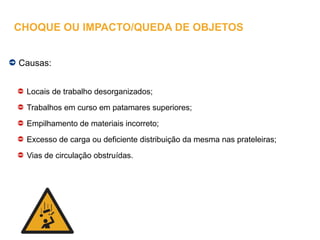 Causas:
Locais de trabalho desorganizados;
Trabalhos em curso em patamares superiores;
Empilhamento de materiais incorreto;
Excesso de carga ou deficiente distribuição da mesma nas prateleiras;
Vias de circulação obstruídas.
CHOQUE OU IMPACTO/QUEDA DE OBJETOS
 