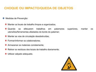 Medidas de Prevenção:
Manter os locais de trabalho limpos e organizados;
Quando se efetuarem trabalhos em patamares superiores, manter os
utensílios/ferramentas afastados do bordo do patamar;
Manter as vias de circulação desobstruídas;
Formar/informar os colaboradores;
Armazenar os materiais corretamente;
Retirar os resíduos dos locais de trabalho diariamente;
Utilizar calçado adequado.
CHOQUE OU IMPACTO/QUEDA DE OBJETOS
 
