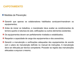 Medidas de Prevenção:
Garantir que apenas os colaboradores habilitados conduzem/manobram os
equipamentos;
Antes de iniciar os trabalhos, o manobrador deve avaliar as condicionantes do
terreno quanto à natureza do solo, edificações ou outros elementos existentes;
Os equipamentos devem ser perfeitamente nivelados e estabilizados;
Respeitar a capacidade de carga dos equipamentos e dos acessórios;
Garantir a manutenção e verificações adequadas dos equipamentos de acordo
com o plano de manutenção definido no manual de instruções. A manutenção
deve ser efetuada por técnico competente. Proceder ao registo das manutenções
efetuadas e arquivar o mesmo;
CAPOTAMENTO
 