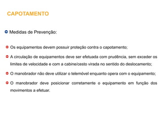 Medidas de Prevenção:
Os equipamentos devem possuir proteção contra o capotamento;
A circulação de equipamentos deve ser efetuada com prudência, sem exceder os
limites de velocidade e com a cabine/cesto virada no sentido do deslocamento;
O manobrador não deve utilizar o telemóvel enquanto opera com o equipamento;
O manobrador deve posicionar corretamente o equipamento em função dos
movimentos a efetuar.
CAPOTAMENTO
 