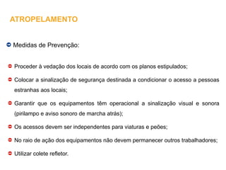 Medidas de Prevenção:
Proceder à vedação dos locais de acordo com os planos estipulados;
Colocar a sinalização de segurança destinada a condicionar o acesso a pessoas
estranhas aos locais;
Garantir que os equipamentos têm operacional a sinalização visual e sonora
(pirilampo e aviso sonoro de marcha atrás);
Os acessos devem ser independentes para viaturas e peões;
No raio de ação dos equipamentos não devem permanecer outros trabalhadores;
Utilizar colete refletor.
ATROPELAMENTO
 