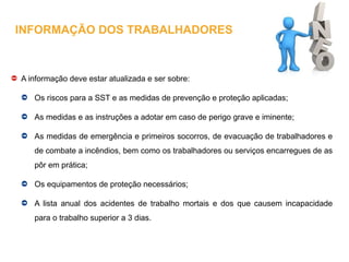 A informação deve estar atualizada e ser sobre:
Os riscos para a SST e as medidas de prevenção e proteção aplicadas;
As medidas e as instruções a adotar em caso de perigo grave e iminente;
As medidas de emergência e primeiros socorros, de evacuação de trabalhadores e
de combate a incêndios, bem como os trabalhadores ou serviços encarregues de as
pôr em prática;
Os equipamentos de proteção necessários;
A lista anual dos acidentes de trabalho mortais e dos que causem incapacidade
para o trabalho superior a 3 dias.
INFORMAÇÃO DOS TRABALHADORES
 