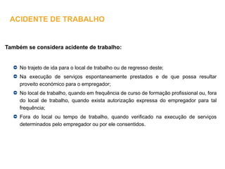 Também se considera acidente de trabalho:
No trajeto de ida para o local de trabalho ou de regresso deste;
Na execução de serviços espontaneamente prestados e de que possa resultar
proveito económico para o empregador;
No local de trabalho, quando em frequência de curso de formação profissional ou, fora
do local de trabalho, quando exista autorização expressa do empregador para tal
frequência;
Fora do local ou tempo de trabalho, quando verificado na execução de serviços
determinados pelo empregador ou por ele consentidos.
ACIDENTE DE TRABALHO
 
