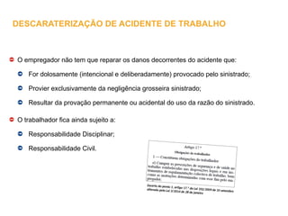O empregador não tem que reparar os danos decorrentes do acidente que:
For dolosamente (intencional e deliberadamente) provocado pelo sinistrado;
Provier exclusivamente da negligência grosseira sinistrado;
Resultar da provação permanente ou acidental do uso da razão do sinistrado.
O trabalhador fica ainda sujeito a:
Responsabilidade Disciplinar;
Responsabilidade Civil.
Excerto do ponto 1, artigo 17.º da Lei 102/2009 de 10 setembro
alterado pela Lei 3/2014 de 28 de janeiro
DESCARATERIZAÇÃO DE ACIDENTE DE TRABALHO
 