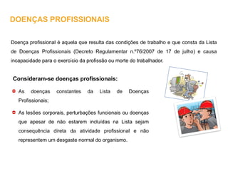 Doença profissional é aquela que resulta das condições de trabalho e que consta da Lista
de Doenças Profissionais (Decreto Regulamentar n.º76/2007 de 17 de julho) e causa
incapacidade para o exercício da profissão ou morte do trabalhador.
Consideram-se doenças profissionais:
As doenças constantes da Lista de Doenças
Profissionais;
As lesões corporais, perturbações funcionais ou doenças
que apesar de não estarem incluídas na Lista sejam
consequência direta da atividade profissional e não
representem um desgaste normal do organismo.
DOENÇAS PROFISSIONAIS
 