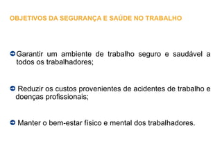 Garantir um ambiente de trabalho seguro e saudável a
todos os trabalhadores;
Reduzir os custos provenientes de acidentes de trabalho e
doenças profissionais;
Manter o bem-estar físico e mental dos trabalhadores.
OBJETIVOS DA SEGURANÇA E SAÚDE NO TRABALHO
 