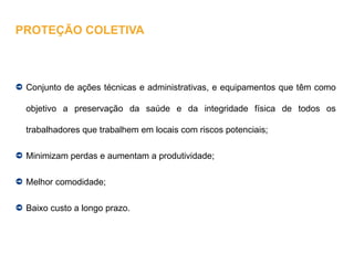 Conjunto de ações técnicas e administrativas, e equipamentos que têm como
objetivo a preservação da saúde e da integridade física de todos os
trabalhadores que trabalhem em locais com riscos potenciais;
Minimizam perdas e aumentam a produtividade;
Melhor comodidade;
Baixo custo a longo prazo.
PROTEÇÃO COLETIVA
 