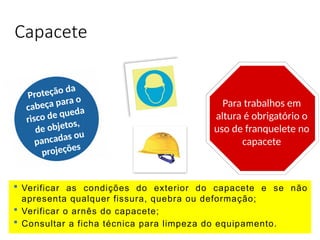 Capacete
 Verificar as condições do exterior do capacete e se não
apresenta qualquer fissura, quebra ou deformação;
 Verificar o arnês do capacete;
 Consultar a ficha técnica para limpeza do equipamento.
Proteção da
cabeça para o
risco de queda
de objetos,
pancadas ou
projeções
Para trabalhos em
altura é obrigatório o
uso de franquelete no
capacete
 