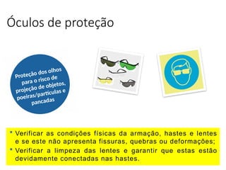 Óculos de proteção
Proteção dos olhos
para o risco de
projeção de objetos,
poeiras/partículas e
pancadas
 Verificar as condições físicas da armação, hastes e lentes
e se este não apresenta fissuras, quebras ou deformações;
 Verificar a limpeza das lentes e garantir que estas estão
devidamente conectadas nas hastes.
 