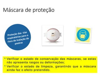 Máscara de proteção
Proteção das vias
respiratórias para o
risco de inalação de
poeiras
 Verificar o estado de conservação das máscaras, se estas
não apresenta rasgos ou deformações;
 Verificar o estado de limpeza, garantindo que a máscara
ainda faz o efeito pretendido.
 