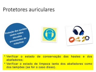 Protetores auriculares
Proteção dos ouvidos
contra ruídos
elevados
provenientes de
máquinas
 Verificar o estado de conservação das hastes e dos
abafadores;
 Verificar o estado de limpeza tanto dos abafadores como
dos tampões (se for o caso disso).
 