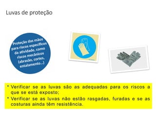 Luvas de proteção
Proteção das mãos
para riscos específicos
da atividade, como
riscos mecânicos
(abrasão, cortes,
entalamento…)
 Verificar se as luvas são as adequadas para os riscos a
que se está exposto;
 Verificar se as luvas não estão rasgadas, furadas e se as
costuras ainda têm resistência.
 