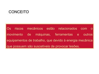 CONCEITO
Os riscos mecânicos estão relacionados com o
movimento de máquinas, ferramentas e outros
equipamentos de trabalho, que devido à energia mecânica
que possuem são suscetíveis de provocar lesões.
 